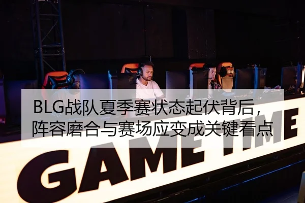 BLG战队夏季赛状态起伏背后，阵容磨合与赛场应变成关键看点
